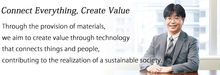 Connect Everything, Create Value : Through the provision of materials, we aim to create value through technology that connects things and people,
contributing to the realization of a sustainable society.